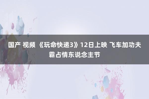 国产 视频 《玩命快递3》12日上映 飞车加功夫霸占情东说念主节