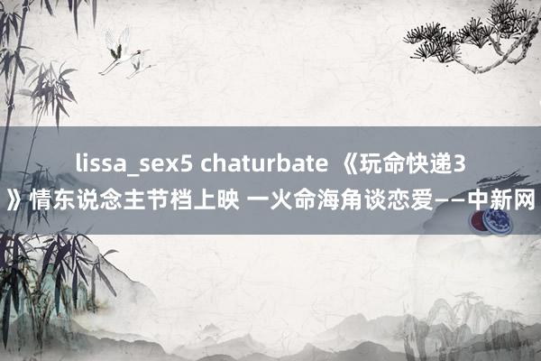 lissa_sex5 chaturbate 《玩命快递3》情东说念主节档上映 一火命海角谈恋爱——中新网