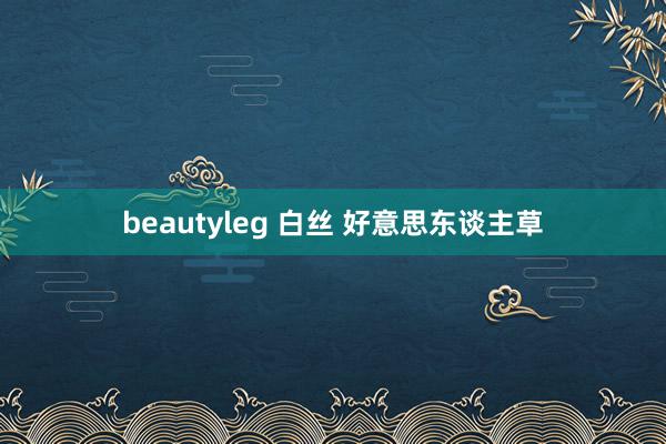 beautyleg 白丝 好意思东谈主草