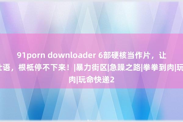 91porn downloader 6部硬核当作片，让你豪言壮语，根柢停不下来！|暴力街区|急躁之路|拳拳到肉|玩命快递2