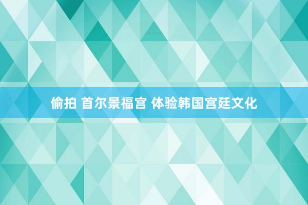 偷拍 首尔景福宫 体验韩国宫廷文化